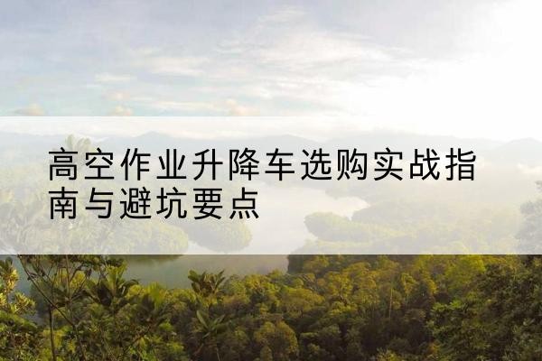 太原升降车怎么选-高空作业升降车选购实战指南与避坑要点
