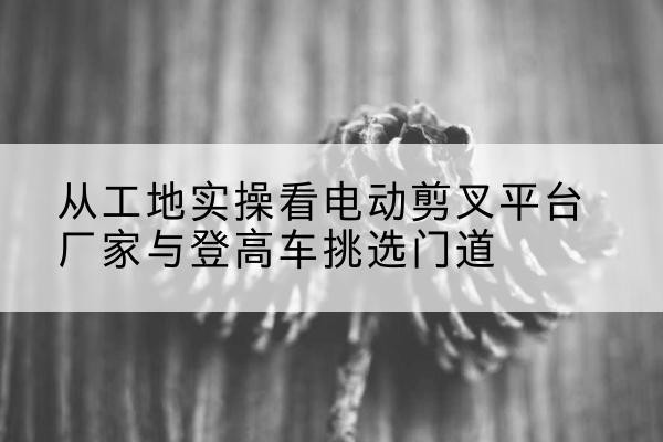 太原电动剪叉升降平台厂家-从工地实操看电动剪叉平台厂家与登高车挑选门道