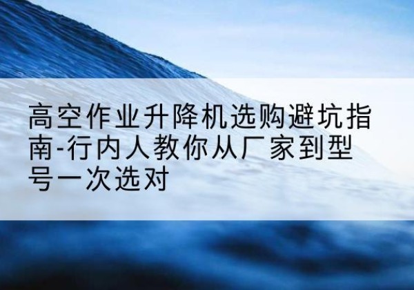 太原升降平台厂家-高空作业升降机选购避坑指南-行内人教你从厂家到型号一次选对