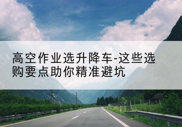 太原升降车厂家-高空作业选升降车-这些选购要点助你*避坑