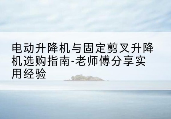 太原电动升降机怎么选-电动升降机与固定剪叉升降机选购指南-老师傅分享实用经验