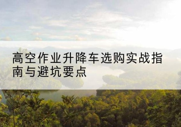 太原升降车怎么选-高空作业升降车选购实战指南与避坑要点
