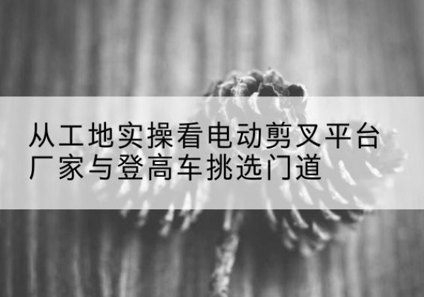 太原电动剪叉升降平台厂家-从工地实操看电动剪叉平台厂家与登高车挑选门道